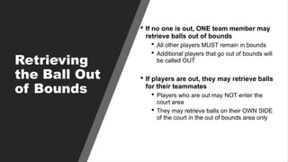 Retrieving
the Ball Out
of Bounds
 If no one is out, ONE team member may
retrieve balls out of bounds
 All other players MUST remain in bounds
 Additional players that go out of bounds will
be called OUT
 If players are out, they may retrieve balls
for their teammates
 Players who are out may NOT enter the
court area
 They may retrieve balls on their OWN SIDE
of the court in the out of bounds area only
 