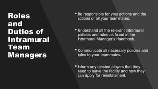 Roles
and
Duties of
Intramural
Team
Managers
 Be responsible for your actions and the
actions of all your teammates.
 Understand all the relevant intramural
policies and rules as found in the
Intramural Manager’s Handbook.
 Communicate all necessary policies and
rules to your teammates.
 Inform any ejected players that they
need to leave the facility and how they
can apply for reinstatement.
 