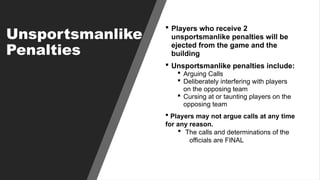 Unsportsmanlike
Penalties
 Players who receive 2
unsportsmanlike penalties will be
ejected from the game and the
building
 Unsportsmanlike penalties include:
 Arguing Calls
 Deliberately interfering with players
on the opposing team
 Cursing at or taunting players on the
opposing team
 Players may not argue calls at any time
for any reason.
 The calls and determinations of the
officials are FINAL
 