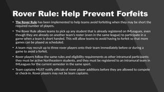 Rover Rule: Help Prevent Forfeits
• The Rover Rule has been implemented to help teams avoid forfeiting when they may be short the
required number of players.
• The Rover Rule allows teams to pick up any student that is already registered on IMLeagues, even
though they are already on another team’s roster (even in the same league) to participate in a
game when a team is short handed. This will allow teams to avoid having to forfeit so that more
games can be played as scheduled.
• A team may recruit up to three rover players onto their team immediately before or during a
game to avoid a forfeit.
• Rover players follow the same rules and eligibility requirements as other intramural participants:
they must be active Northeastern students, and they must be registered to an intramural team in
IMLeagues for the current semester in the same sport.
• Team captains MUST notify officials of rover player additions before they are allowed to compete
or check-in. Rover players may not be team captains.
 