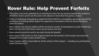 Rover Rule: Help Prevent Forfeits
• This policy is not to be exploited by an individual or team for any purpose besides the avoidance
of forfeits. Teams cannot use the same rover players in more than two games a season.
• Teams or individuals attempting to exploit the Rover Rule for a competitive advantage beyond the
avoidance of forfeiting will be subject to suspension in accordance with the Intramural Sports
Code of Conduct.
• Rover players may only be added until the minimum number of total players to avoid a forfeit has
been met. No more than three rovers can be used at one time.
• Rover players cannot be used at any point during the playoffs.
• Rover players will remain on their original rosters for the duration of the season and cannot be
dropped from a roster to join another team.
• Team Captains will be responsible for all the actions of their players – including any participating
under the Rover Rule.
 