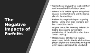 The
Negative
Impacts of
Forfeits
 Teams should always strive to attend their
matches and avoid forfeiting a game.
 When a team forfeits a game it negatively
impacts their forfeit bond and the team’s
place in the standings.
 Forfeits also negatively impact opposing
teams – taking away their chance to play
in a competitive match.
 Leagues that suffer too many forfeits can
lead to discouraging players from
participating - if they feel the other team
“won’t show up.”
 Please do your part to avoid causing
unnecessary forfeits. Create a full roster of
players eligible and available to participate
when leagues games will be scheduled.
 