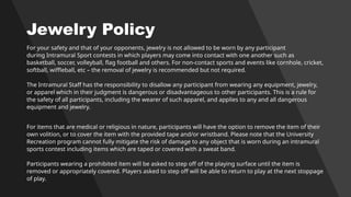 Jewelry Policy
For your safety and that of your opponents, jewelry is not allowed to be worn by any participant
during Intramural Sport contests in which players may come into contact with one another such as
basketball, soccer, volleyball, flag football and others. For non-contact sports and events like cornhole, cricket,
softball, wiffleball, etc – the removal of jewelry is recommended but not required.
The Intramural Staff has the responsibility to disallow any participant from wearing any equipment, jewelry,
or apparel which in their judgment is dangerous or disadvantageous to other participants. This is a rule for
the safety of all participants, including the wearer of such apparel, and applies to any and all dangerous
equipment and jewelry.
For items that are medical or religious in nature, participants will have the option to remove the item of their
own volition, or to cover the item with the provided tape and/or wristband. Please note that the University
Recreation program cannot fully mitigate the risk of damage to any object that is worn during an intramural
sports contest including items which are taped or covered with a sweat band.
Participants wearing a prohibited item will be asked to step off of the playing surface until the item is
removed or appropriately covered. Players asked to step off will be able to return to play at the next stoppage
of play.
 