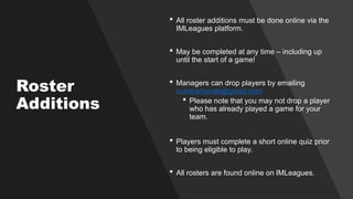 Roster
Additions
 All roster additions must be done online via the
IMLeagues platform.
 May be completed at any time – including up
until the start of a game!
 Managers can drop players by emailing
nuintramurals@gmail.com
 Please note that you may not drop a player
who has already played a game for your
team.
 Players must complete a short online quiz prior
to being eligible to play.
 All rosters are found online on IMLeagues.
 