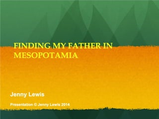 FINDING MY FATHER IN
MESOPOTAMIA
Jenny Lewis
Presentation © Jenny Lewis 2014
 