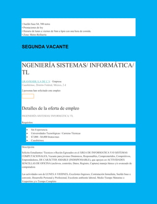• Sueldo base $4, 500 netos
• Prestaciones de ley
• Horario de lunes a viernes de 9am a 6pm con una hora de comida.
• Zona: Metro Refinería
SEGUNDA VACANTE
NGENIERÍA SISTEMAS/ INFORMÁTICA/
TL
GRANMARK S.A DE C.V · Empresa
Cuauhtémoc, Distrito Federal, México, 2 d
2 personas han solicitado este empleo
Solicitar
Detalles de la oferta de empleo
INGENIERÍA SISTEMAS/ INFORMÁTICA/ TL
Requisitos
 Sin Experiencia
 Universidades Tecnológicas / Carreras Técnicas
 $7,000 - $8,000 brutos/mes
 Cuauhtémoc
Descripción
Solicito Estudiantes/ Técnicos o Recién Egresados en el ÁREA DE INFORMATICA Y/O SISTEMAS
COMPUTACIONALES, Vacante para jóvenes Dinámicos, Responsables, Comprometidos, Competitivos,
Emprendedores, DE CARÁCTER AMABLE (INDISPENSABLE), que apoyen en ACTIVIDADES
SENCILLAS DE OFICINA (archivos, controles, Datos, Registro, Captura) manejo básico y/o avanzado de
computadora
Las actividades son de LUNES A VIERNES,-Excelentes Ingresos, Contratación Inmediata, Sueldo base a
convenir, Desarrollo Personal y Profesional, Excelente ambiente laboral, Medio Tiempo Matutino o
Vespertino y/o Tiempo Completo
 