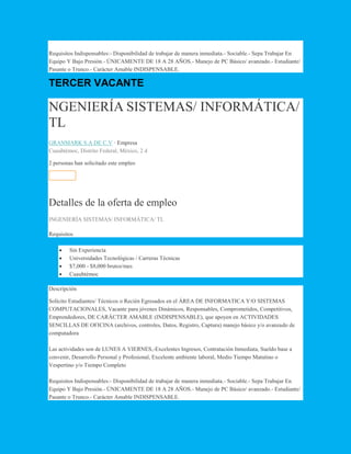 Requisitos Indispensables:- Disponibilidad de trabajar de manera inmediata.- Sociable.- Sepa Trabajar En
Equipo Y Bajo Presión.- ÚNICAMENTE DE 18 A 28 AÑOS.- Manejo de PC Básico/ avanzado.- Estudiante/
Pasante o Trunco.- Carácter Amable INDISPENSABLE.
TERCER VACANTE
NGENIERÍA SISTEMAS/ INFORMÁTICA/
TL
GRANMARK S.A DE C.V · Empresa
Cuauhtémoc, Distrito Federal, México, 2 d
2 personas han solicitado este empleo
Solicitar
Detalles de la oferta de empleo
INGENIERÍA SISTEMAS/ INFORMÁTICA/ TL
Requisitos
 Sin Experiencia
 Universidades Tecnológicas / Carreras Técnicas
 $7,000 - $8,000 brutos/mes
 Cuauhtémoc
Descripción
Solicito Estudiantes/ Técnicos o Recién Egresados en el ÁREA DE INFORMATICA Y/O SISTEMAS
COMPUTACIONALES, Vacante para jóvenes Dinámicos, Responsables, Comprometidos, Competitivos,
Emprendedores, DE CARÁCTER AMABLE (INDISPENSABLE), que apoyen en ACTIVIDADES
SENCILLAS DE OFICINA (archivos, controles, Datos, Registro, Captura) manejo básico y/o avanzado de
computadora
Las actividades son de LUNES A VIERNES,-Excelentes Ingresos, Contratación Inmediata, Sueldo base a
convenir, Desarrollo Personal y Profesional, Excelente ambiente laboral, Medio Tiempo Matutino o
Vespertino y/o Tiempo Completo
Requisitos Indispensables:- Disponibilidad de trabajar de manera inmediata.- Sociable.- Sepa Trabajar En
Equipo Y Bajo Presión.- ÚNICAMENTE DE 18 A 28 AÑOS.- Manejo de PC Básico/ avanzado.- Estudiante/
Pasante o Trunco.- Carácter Amable INDISPENSABLE.
 