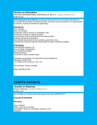 Técnico en Informática
PROTECH INTERNATIONAL SERVICES S.A. DE C.V. -Ciudad de México, D. F.
$6,600 al mes
El Principal punto de la Posición es Apoyar a toda persona que se encuentre interesada en
formar parte del escuadrón de monitorizas GPS, así mismo que se encuentre con la disponibilidad
de horarios y cuente con facilidad de aprendizaje.
REQUISITOS:
Sexo: Indistinto
Edad: 20 a 40 años
Escolaridad: Carrera Técnica en informática o afín.
Experiencia: 6 meses en captura de datos
Conocimientos: Excel y administración de bases de datos.
Excelente manejo de computadora
Disponibilidad para laborar tiempo completo y para rolar turnos.
Competencias: Actitud de Servicio Responsable Proactivo, facilidad de palabra.
OFRECEMOS:
Sueldo $6,6000 mensual + PL
Zona de trabajo: Azcapotzalco
Buen ambiente de trabajo
Estabilidad laboral
Crecimiento a corto y mediano plazo
Interesados comunicarse a los siguientes números telefónicos
*WhatsApp: 5539777516
* Tel. Oficina 24-51-95-28 ext. 118 o 119
Tipo de Puesto: Tiempo completo
Salario: $6,600.00 /mes
CUARTA VACANTE
Auxiliar en Sistemas
Unicars Vehículos - Ciudad de México, D. F.
$6,500 al mes
Ven a trabajar con nosotros en la mejor agencia de autos CHEVROLET!!!
AUXILIAR DE SISTEMAS
Requisitos:
-Sexo: Indistinto
-Edad: a partir de los 25 años
-Escolaridad: Técnico en informática, sistemas o a fin.
-Proactivo
 