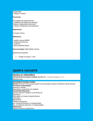 -Organizado
-Trabajo en equipo
Funciones:
-Encargado del soporte técnico
- Instalación de equipos de cómputo
-Checar instalaciones internet wifi
- Intranet, instalaciones de programas
Experiencia:
-6 meses mínimo
Ofrecemos:
- Sueldo mensual $6500
- Prestaciones de Ley
- Uniforme
- Buen ambiente laboral
Zona de trabajo: Metro Martin Carrera
Experiencia requerida:
 Trabajo en equipo: 1 año
QUINTA VACANTE
técnico en informática
REPRESENTACIONES GARMA SA DE CV - Ciudad de México, D. F.
$6,000 al mes
REPRESENTACIONES GARMA
Solicita Personal Técnico para soporte a las principales marcas de telefonía celular del país.
Funciones a desempeñar
Atención a clientes
Diagnostico y reparación de unidades
Escolaridad Requerida:
Carrera Técnica o Superior en las áreas de:
Electrónica
Informática, con base al soporte técnico.
Telemática
Mecatrónica
Telecomunicaciones
Ing. Industrial (titulación no indispensable)
Ing. en Sistemas (titulación no indispensable)
Experiencia
Soporte Técnico en Electrónica
 