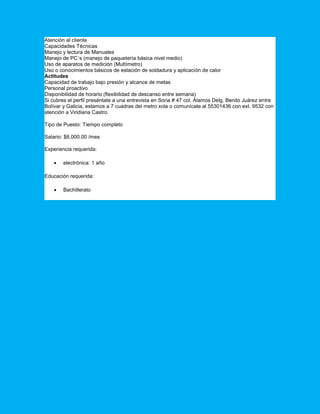 Atención al cliente
Capacidades Técnicas
Manejo y lectura de Manuales
Manejo de PC´s (manejo de paquetería básica nivel medio)
Uso de aparatos de medición (Multímetro)
Uso o conocimientos básicos de estación de soldadura y aplicación de calor
Actitudes
Capacidad de trabajo bajo presión y alcance de metas
Personal proactivo
Disponibilidad de horario (flexibilidad de descanso entre semana)
Si cubres el perfil preséntate a una entrevista en Soria # 47 col. Álamos Delg. Benito Juárez entre
Bolívar y Galicia, estamos a 7 cuadras del metro xola o comunícate al 55301436 con ext. 9532 con
atención a Viridiana Castro.
Tipo de Puesto: Tiempo completo
Salario: $6,000.00 /mes
Experiencia requerida:
 electrónica: 1 año
Educación requerida:
 Bachillerato
 