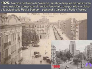 1925.  Avenida del Reino de Valencia, se abrió después de construir la nueva estación y desplazar el tendido ferroviario, que por ella circulaba, a la actual calle Pepita Samper,  peatonal y paralela a Peris y Valero. 1998 