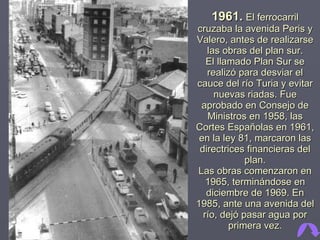 1961.   El ferrocarril cruzaba la avenida Peris y Valero, antes de realizarse las obras del plan sur. El llamado Plan Sur se realizó para desviar el cauce del río Turia y evitar nuevas riadas. Fue aprobado en Consejo de Ministros en 1958, las Cortes Españolas en 1961, en la ley 81, marcaron las directrices financieras del plan. Las obras comenzaron en 1965, terminándose en diciembre de 1969. En 1985, ante una avenida del río, dejó pasar agua por primera vez. 