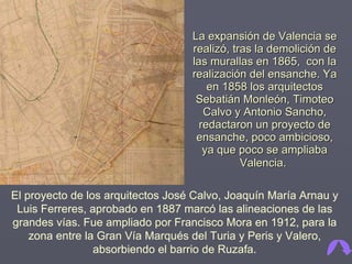 La expansión de Valencia se realizó, tras la demolición de las murallas en 1865,  con la realización del ensanche. Ya en 1858 los arquitectos Sebatián Monleón, Timoteo Calvo y Antonio Sancho, redactaron un proyecto de ensanche, poco ambicioso, ya que poco se ampliaba Valencia.   El proyecto de los arquitectos José Calvo, Joaquín María Arnau y Luis Ferreres, aprobado en 1887 marcó las alineaciones de las grandes vías. Fue ampliado por Francisco Mora en 1912, para la zona entre la Gran Vía Marqués del Turia y Peris y Valero, absorbiendo el barrio de Ruzafa. 