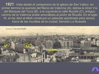 1921 .   Vista desde el campanario de la iglesia de San Valero, en primer término la avenida del Reino de Valencia (A), detrás la Gran Vía del Marqués del Turia (B), a la izquierda la calle Ruzafa (C), antiguo camino de la Valencia árabe amurallada al jardín de Ruzafa. En el siglo XI, el rey Abd al-Allah construye un palacete ajardinado para recreo, fuera de las murallas de la ciudad, llamado La Russafa. A B C 