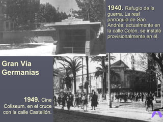 1940.  Refugio de la guerra. La real parroquia de San Andrés, actualmente en la calle Colón, se instaló provisionalmente en él. Gran Vía Germanías 1949.  Cine Coliseum, en el cruce con la calle Castellón. 