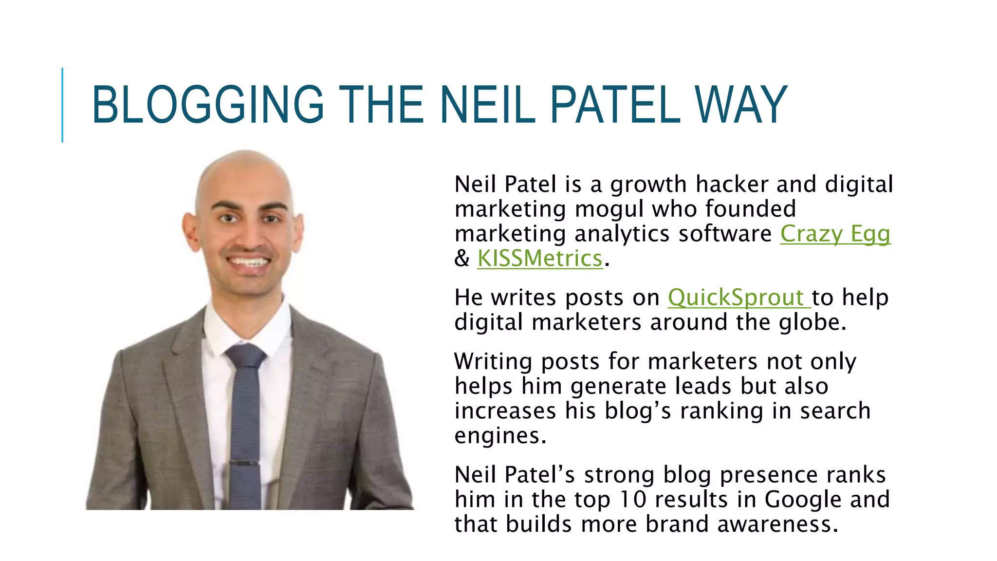 BLOGGING THE NEIL PATEL WAY
Neil Patel is a growth hacker and digital
marketing mogul who founded
marketing analytics software Crazy Egg
& KISSMetrics.
He writes posts on QuickSprout to help
digital marketers around the globe.
Writing posts for marketers not only
helps him generate leads but also
increases his blog’s ranking in search
engines.
Neil Patel’s strong blog presence ranks
him in the top 10 results in Google and
that builds more brand awareness.
 