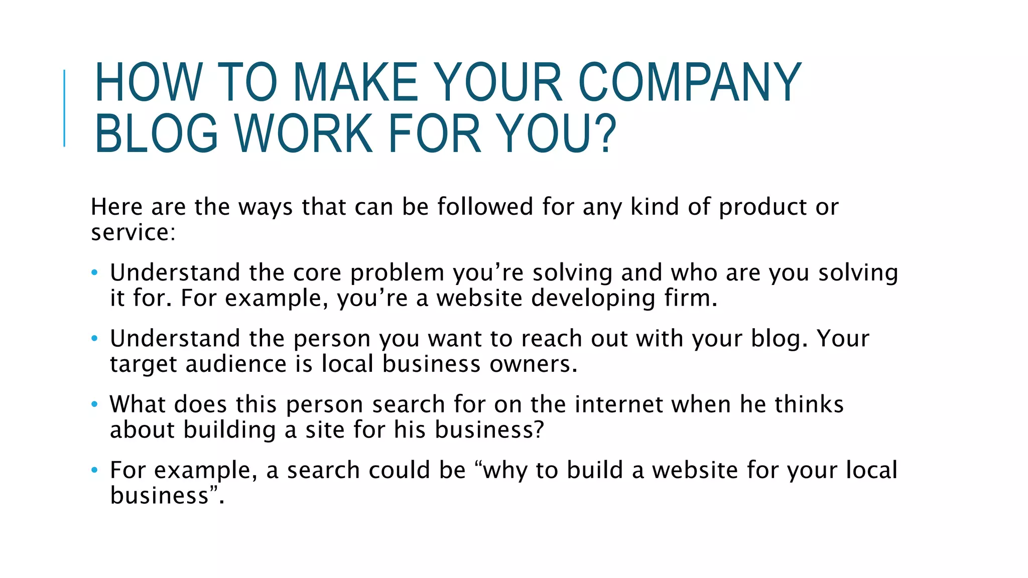 HOW TO MAKE YOUR COMPANY
BLOG WORK FOR YOU?
Here are the ways that can be followed for any kind of product or
service:
• Understand the core problem you’re solving and who are you solving
it for. For example, you’re a website developing firm.
• Understand the person you want to reach out with your blog. Your
target audience is local business owners.
• What does this person search for on the internet when he thinks
about building a site for his business?
• For example, a search could be “why to build a website for your local
business”.
 