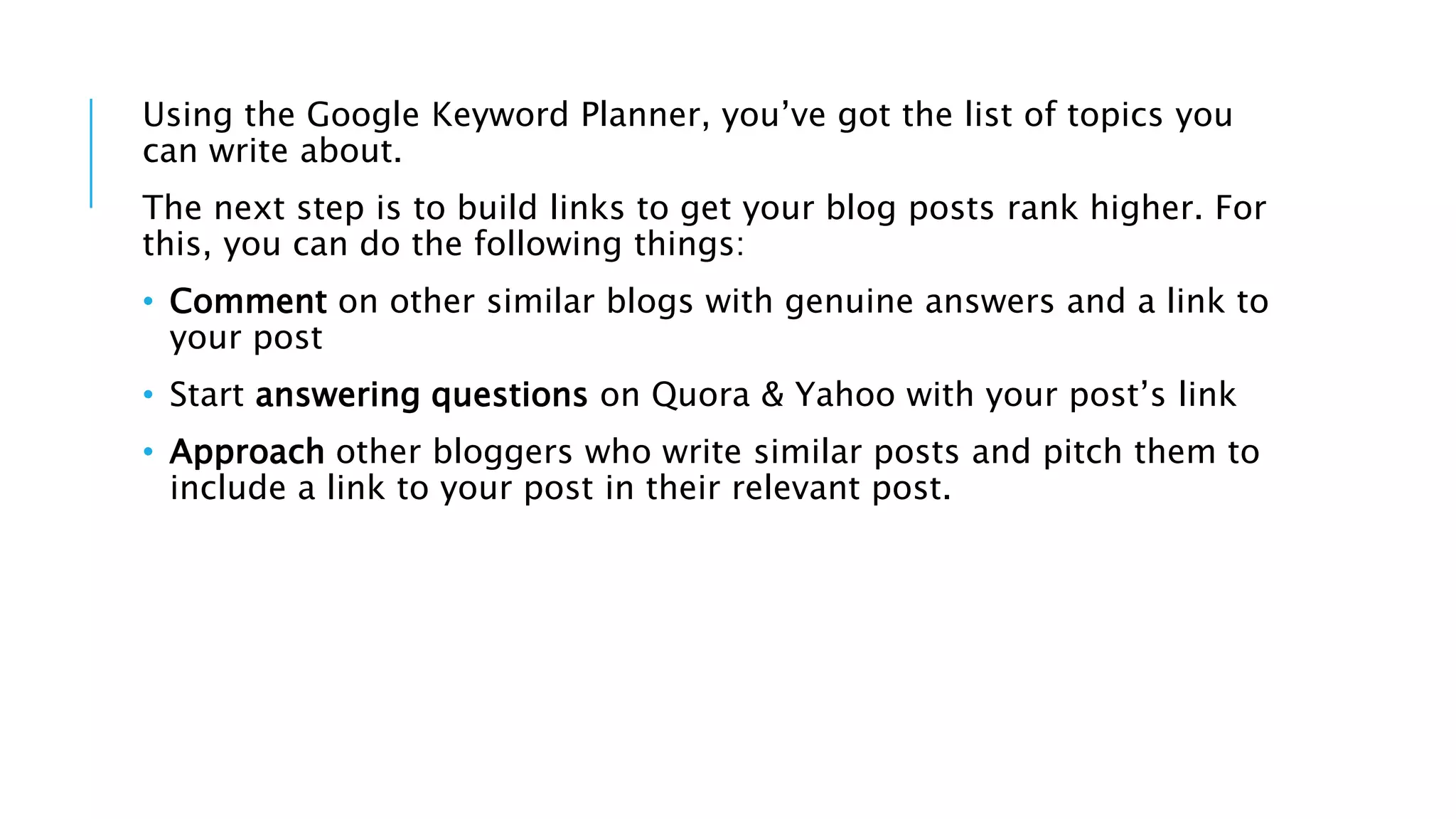 Using the Google Keyword Planner, you’ve got the list of topics you
can write about.
The next step is to build links to get your blog posts rank higher. For
this, you can do the following things:
• Comment on other similar blogs with genuine answers and a link to
your post
• Start answering questions on Quora & Yahoo with your post’s link
• Approach other bloggers who write similar posts and pitch them to
include a link to your post in their relevant post.
 