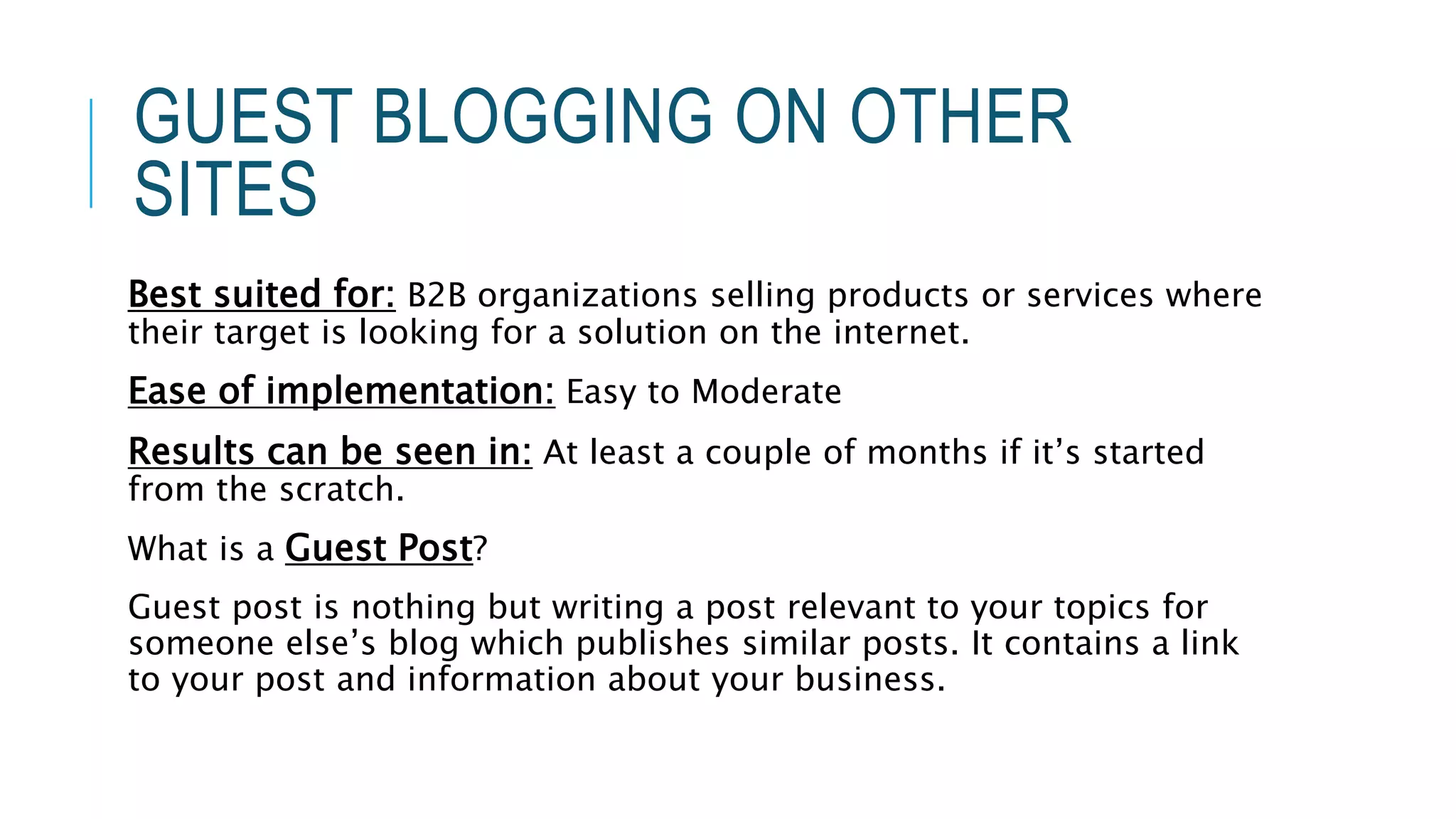 GUEST BLOGGING ON OTHER
SITES
Best suited for: B2B organizations selling products or services where
their target is looking for a solution on the internet.
Ease of implementation: Easy to Moderate
Results can be seen in: At least a couple of months if it’s started
from the scratch.
What is a Guest Post?
Guest post is nothing but writing a post relevant to your topics for
someone else’s blog which publishes similar posts. It contains a link
to your post and information about your business.
 