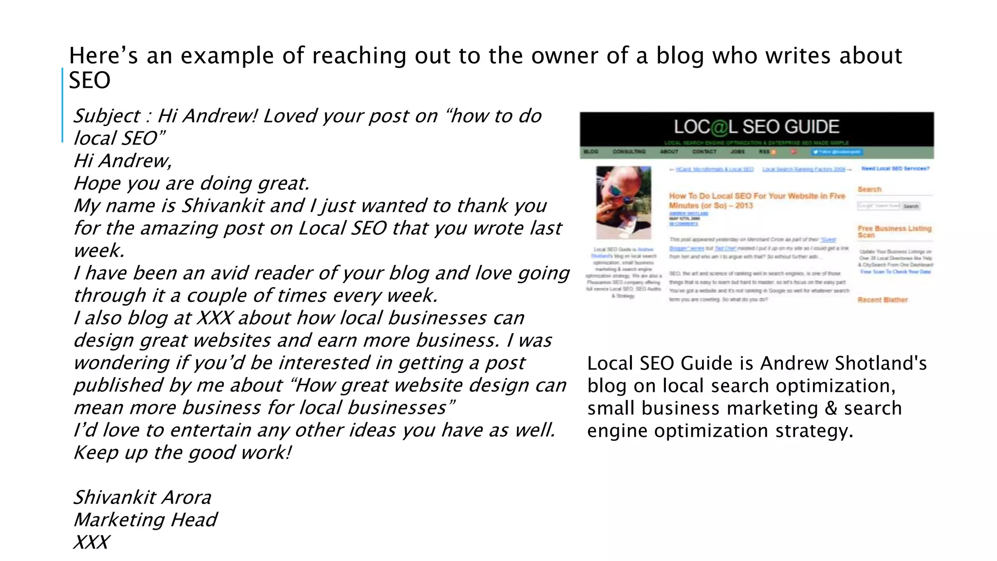 Here’s an example of reaching out to the owner of a blog who writes about
SEO
Subject : Hi Andrew! Loved your post on “how to do
local SEO”
Hi Andrew,
Hope you are doing great.
My name is Shivankit and I just wanted to thank you
for the amazing post on Local SEO that you wrote last
week.
I have been an avid reader of your blog and love going
through it a couple of times every week.
I also blog at XXX about how local businesses can
design great websites and earn more business. I was
wondering if you’d be interested in getting a post
published by me about “How great website design can
mean more business for local businesses”
I’d love to entertain any other ideas you have as well.
Keep up the good work!
Shivankit Arora
Marketing Head
XXX
Local SEO Guide is Andrew Shotland's
blog on local search optimization,
small business marketing & search
engine optimization strategy.
 
