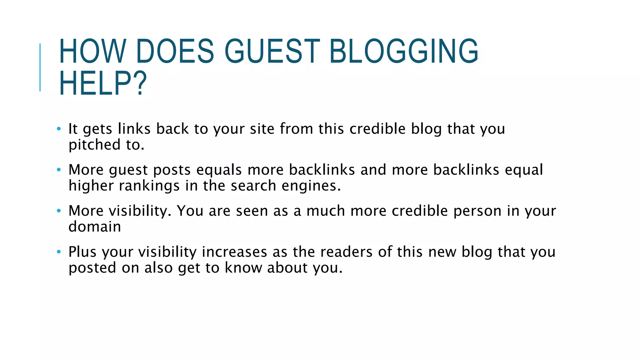 HOW DOES GUEST BLOGGING
HELP?
• It gets links back to your site from this credible blog that you
pitched to.
• More guest posts equals more backlinks and more backlinks equal
higher rankings in the search engines.
• More visibility. You are seen as a much more credible person in your
domain
• Plus your visibility increases as the readers of this new blog that you
posted on also get to know about you.
 