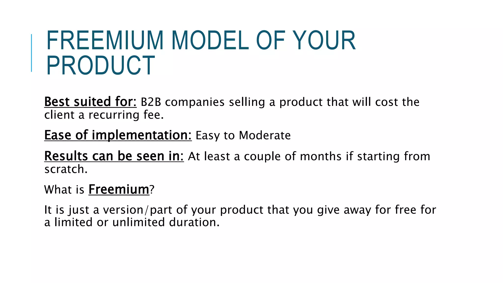 FREEMIUM MODEL OF YOUR
PRODUCT
Best suited for: B2B companies selling a product that will cost the
client a recurring fee.
Ease of implementation: Easy to Moderate
Results can be seen in: At least a couple of months if starting from
scratch.
What is Freemium?
It is just a version/part of your product that you give away for free for
a limited or unlimited duration.
 