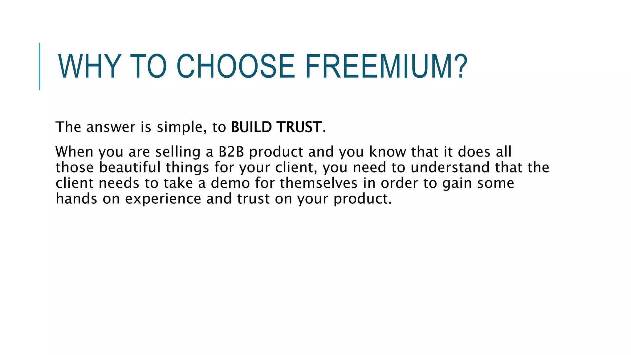WHY TO CHOOSE FREEMIUM?
The answer is simple, to BUILD TRUST.
When you are selling a B2B product and you know that it does all
those beautiful things for your client, you need to understand that the
client needs to take a demo for themselves in order to gain some
hands on experience and trust on your product.
 