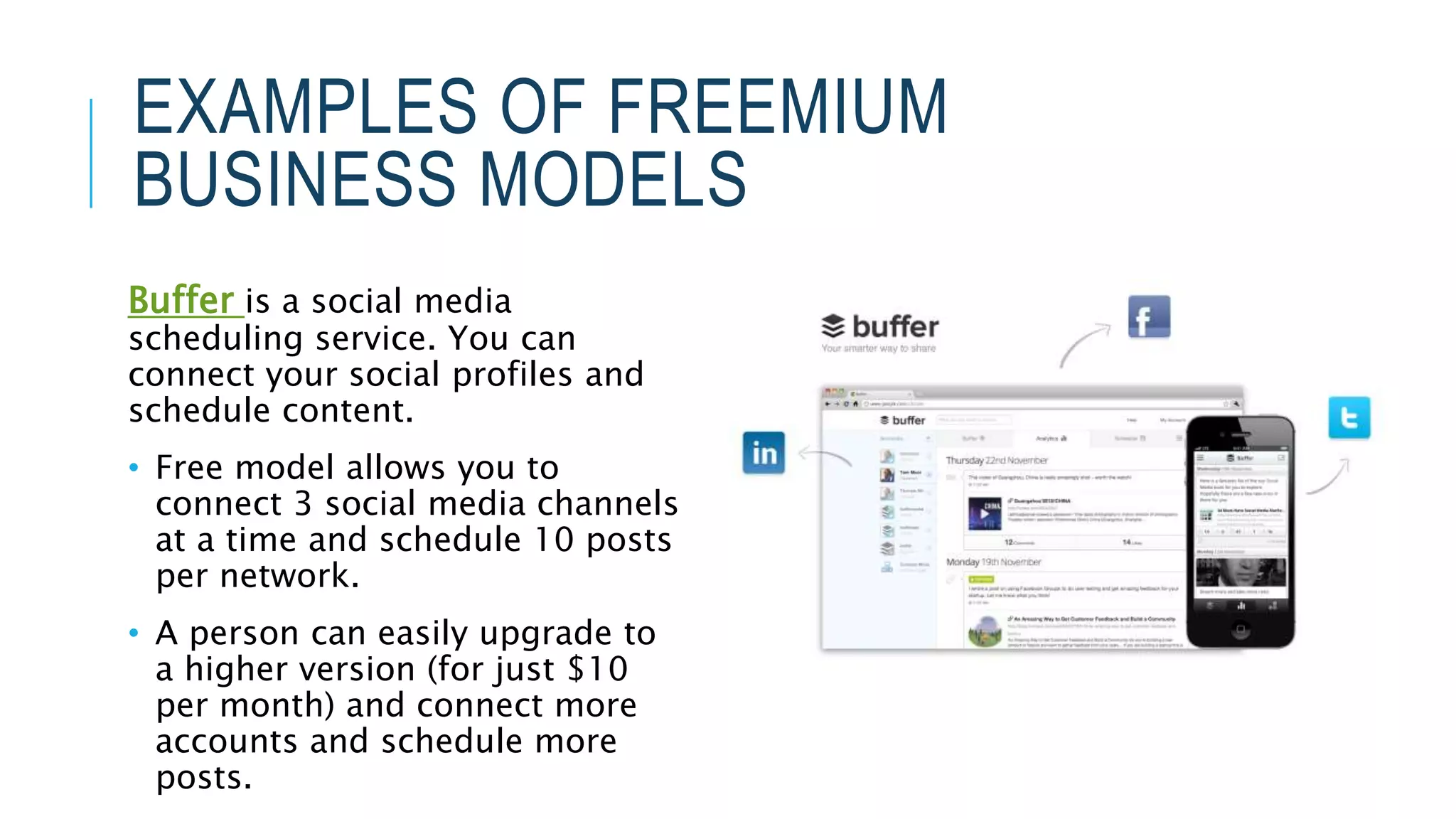 EXAMPLES OF FREEMIUM
BUSINESS MODELS
Buffer is a social media
scheduling service. You can
connect your social profiles and
schedule content.
• Free model allows you to
connect 3 social media channels
at a time and schedule 10 posts
per network.
• A person can easily upgrade to
a higher version (for just $10
per month) and connect more
accounts and schedule more
posts.
 