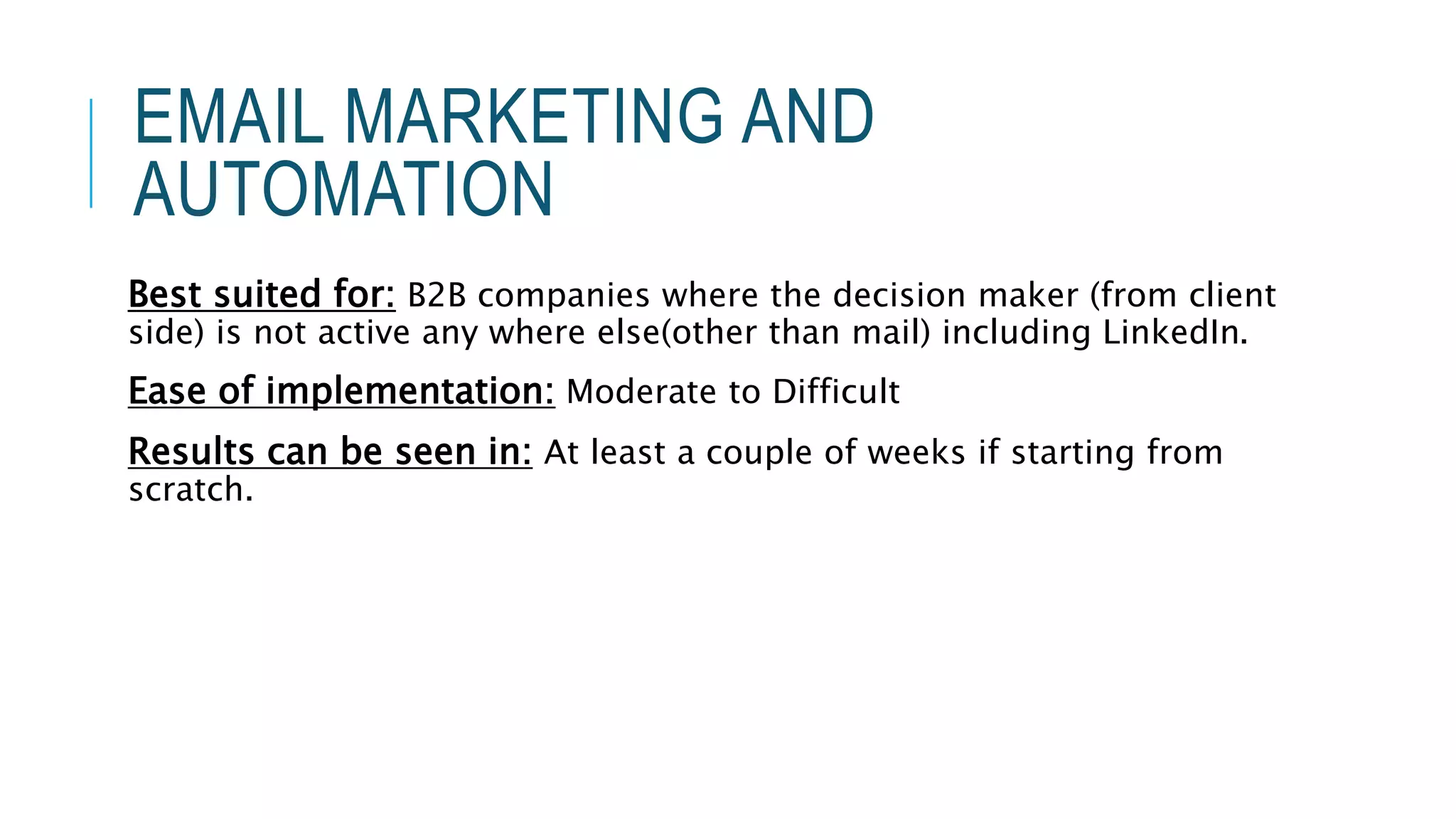 EMAIL MARKETING AND
AUTOMATION
Best suited for: B2B companies where the decision maker (from client
side) is not active any where else(other than mail) including LinkedIn.
Ease of implementation: Moderate to Difficult
Results can be seen in: At least a couple of weeks if starting from
scratch.
 