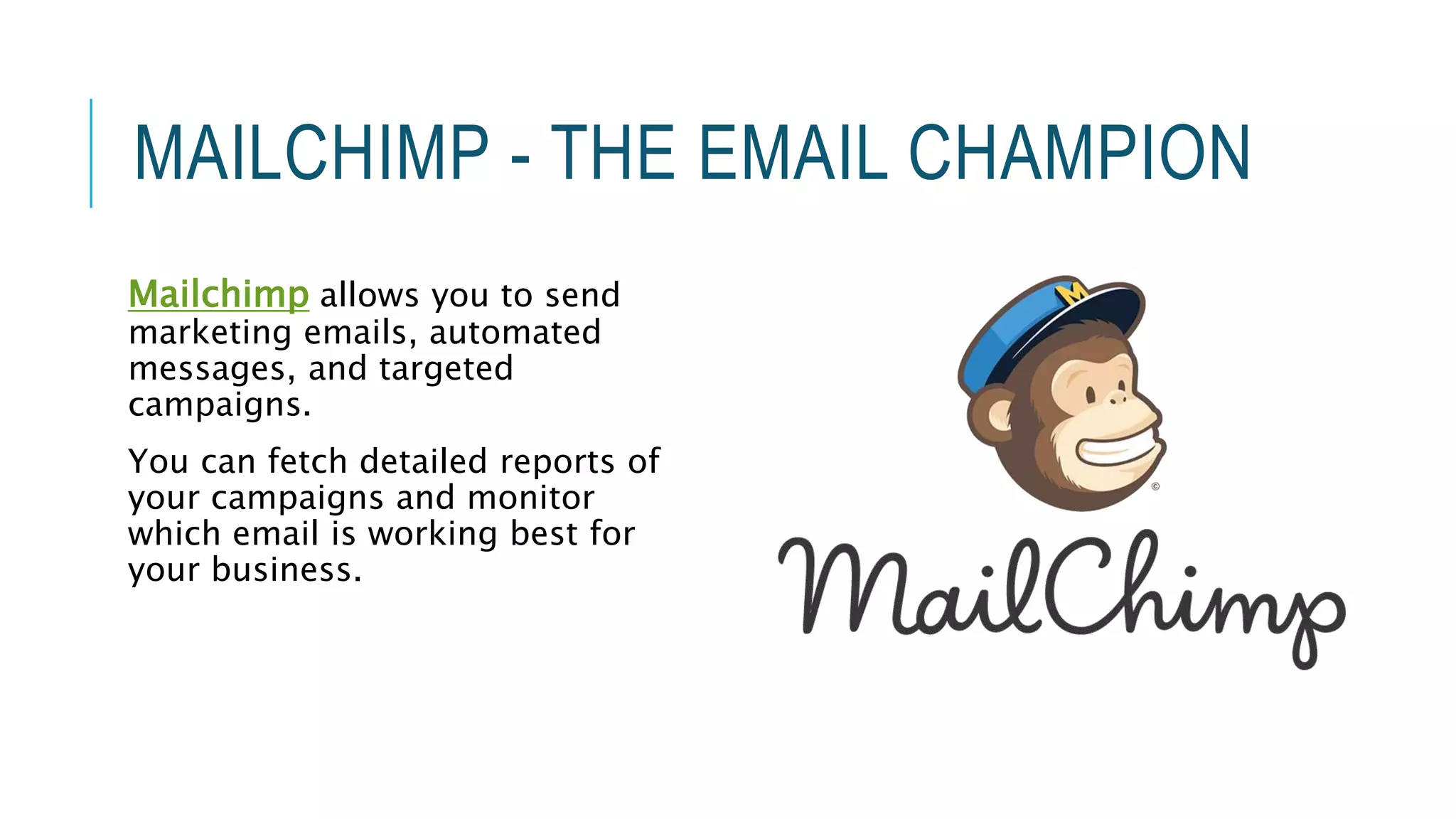 MAILCHIMP - THE EMAIL CHAMPION
Mailchimp allows you to send
marketing emails, automated
messages, and targeted
campaigns.
You can fetch detailed reports of
your campaigns and monitor
which email is working best for
your business.
 