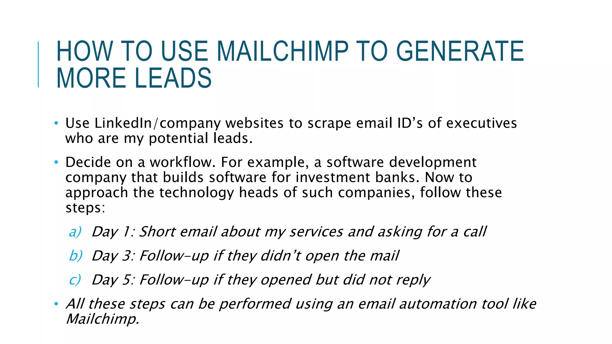 HOW TO USE MAILCHIMP TO GENERATE
MORE LEADS
• Use LinkedIn/company websites to scrape email ID’s of executives
who are my potential leads.
• Decide on a workflow. For example, a software development
company that builds software for investment banks. Now to
approach the technology heads of such companies, follow these
steps:
a) Day 1: Short email about my services and asking for a call
b) Day 3: Follow-up if they didn’t open the mail
c) Day 5: Follow-up if they opened but did not reply
• All these steps can be performed using an email automation tool like
Mailchimp.
 