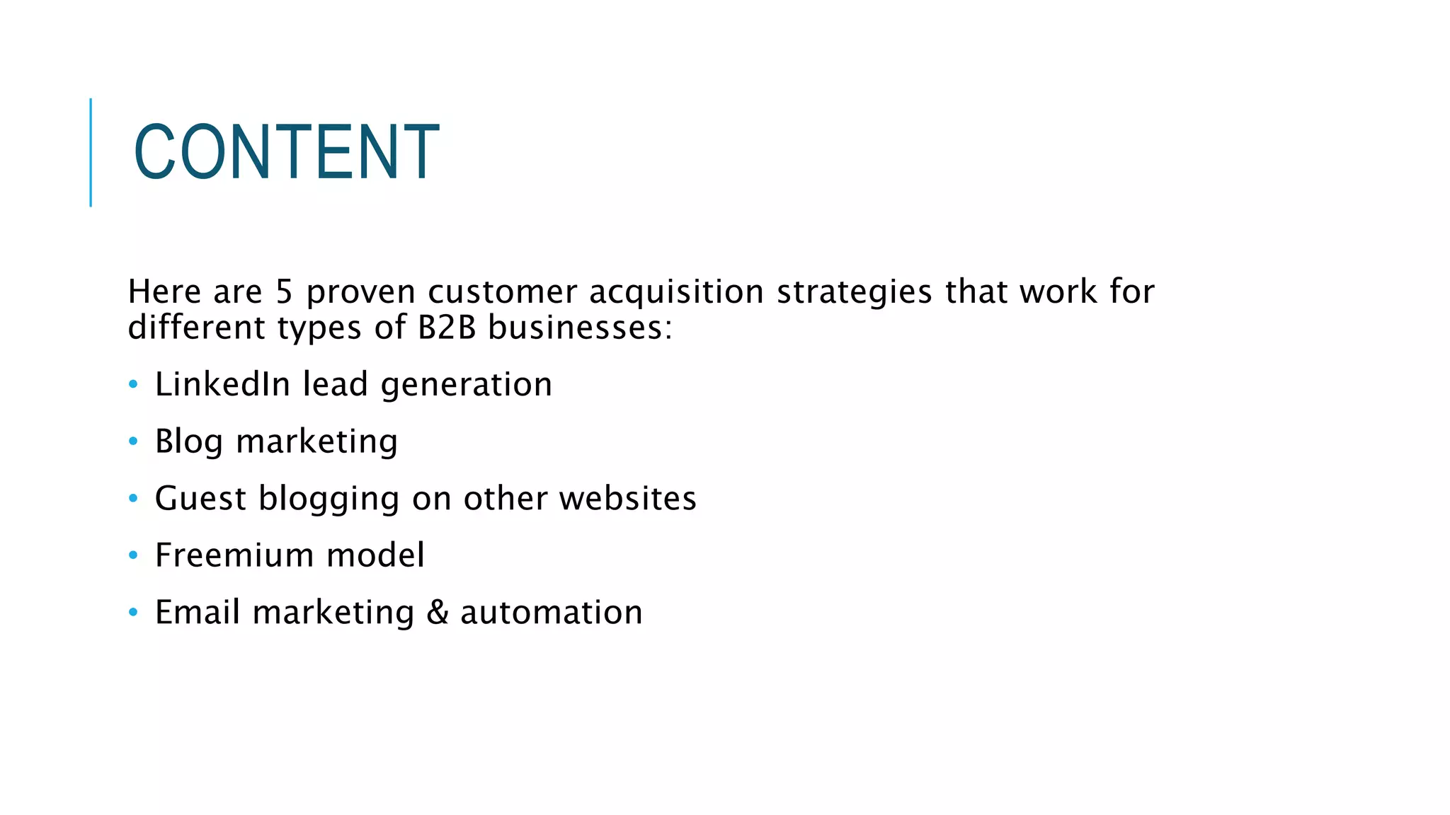CONTENT
Here are 5 proven customer acquisition strategies that work for
different types of B2B businesses:
• LinkedIn lead generation
• Blog marketing
• Guest blogging on other websites
• Freemium model
• Email marketing & automation
 