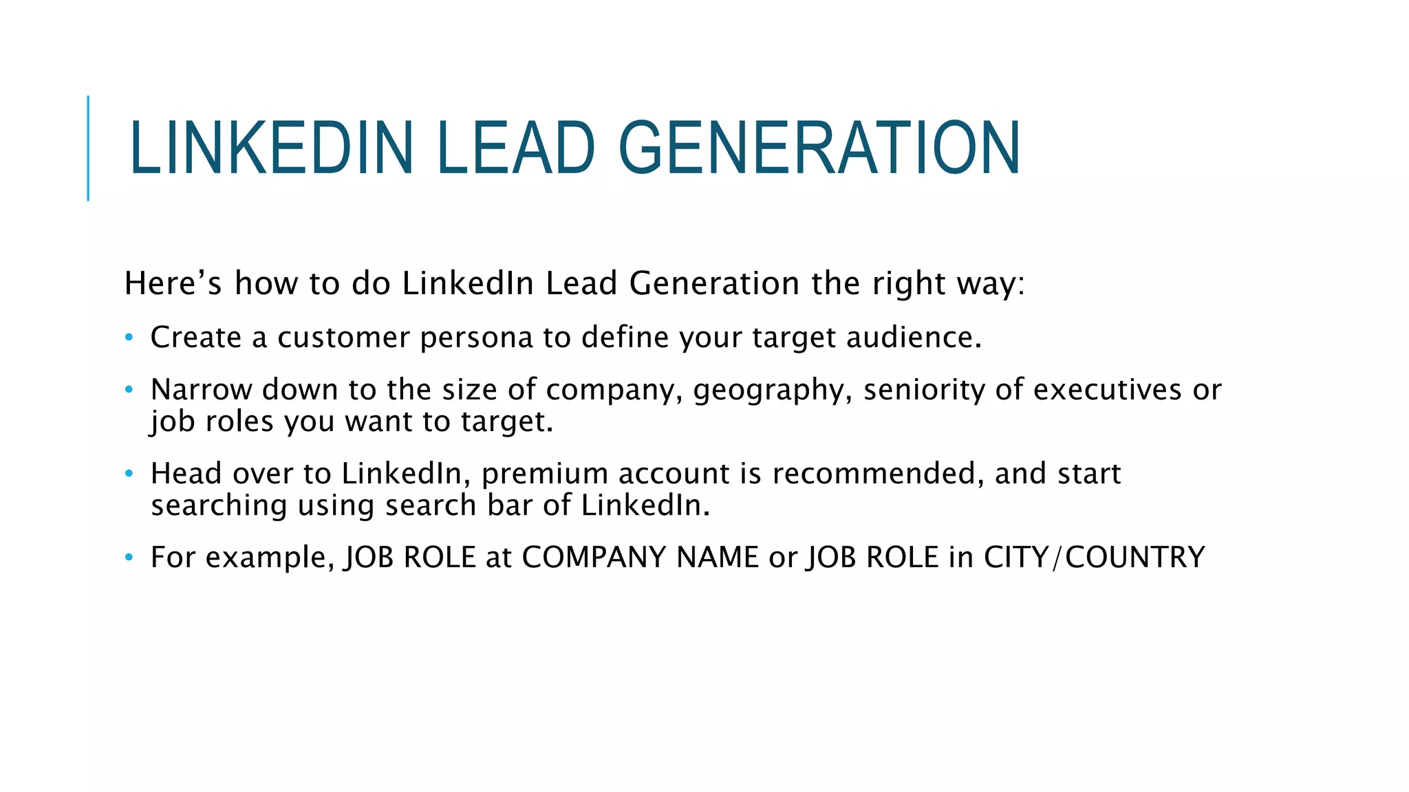 LINKEDIN LEAD GENERATION
Here’s how to do LinkedIn Lead Generation the right way:
• Create a customer persona to define your target audience.
• Narrow down to the size of company, geography, seniority of executives or
job roles you want to target.
• Head over to LinkedIn, premium account is recommended, and start
searching using search bar of LinkedIn.
• For example, JOB ROLE at COMPANY NAME or JOB ROLE in CITY/COUNTRY
 