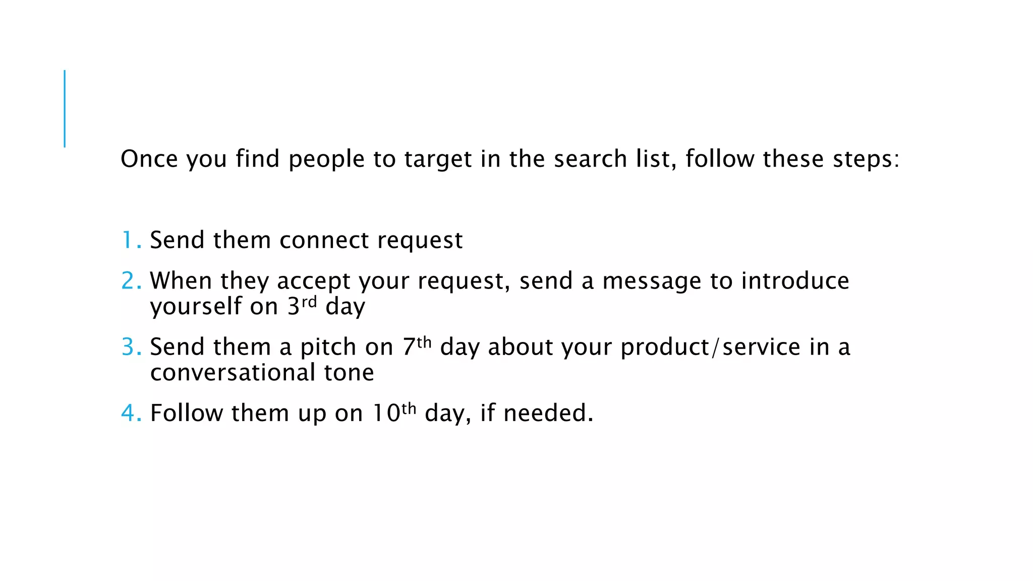 Once you find people to target in the search list, follow these steps:
1. Send them connect request
2. When they accept your request, send a message to introduce
yourself on 3rd day
3. Send them a pitch on 7th day about your product/service in a
conversational tone
4. Follow them up on 10th day, if needed.
 