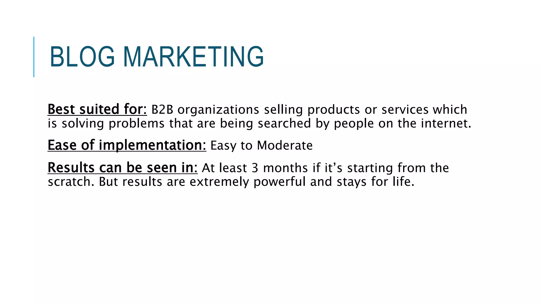 BLOG MARKETING
Best suited for: B2B organizations selling products or services which
is solving problems that are being searched by people on the internet.
Ease of implementation: Easy to Moderate
Results can be seen in: At least 3 months if it’s starting from the
scratch. But results are extremely powerful and stays for life.
 