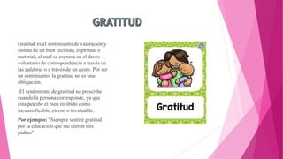 Gratitud es el sentimiento de valoración y
estima de un bien recibido, espiritual o
material, el cual se expresa en el deseo
voluntario de correspondencia a través de
las palabras o a través de un gesto. Por ser
un sentimiento, la gratitud no es una
obligación.
El sentimiento de gratitud no prescribe
cuando la persona corresponde, ya que
esta percibe el bien recibido como
incuantificable, eterno o invaluable.
Por ejemplo: "Siempre sentiré gratitud
por la educación que me dieron mis
padres"
 