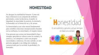 Se designa la cualidad de honesto. Como tal,
hace referencia a un conjunto de atributos
personales, como la decencia, el pudor, la
dignidad, la sinceridad, la justicia, la rectitud y
la honradez en la forma de ser y de actuar.
La honestidad es un valor moral fundamental
para entablar relaciones interpersonales basadas
en la confianza, la sinceridad y el respeto mutuo
Una persona que actúa con honestidad lo hace
siempre apoyada en valores como la verdad y la
justicia, y no antepone a estos sus propias
necesidades o intereses. En este sentido, es una
persona apegada a un código de conducta
caracterizado por la rectitud, la probidad y la
honradez.
 