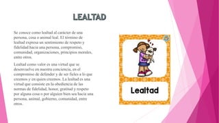 Se conoce como lealtad al carácter de una
persona, cosa o animal leal. El término de
lealtad expresa un sentimiento de respeto y
fidelidad hacia una persona, compromiso,
comunidad, organizaciones, principios morales,
entre otros.
Lealtad como valor es una virtud que se
desenvuelve en nuestra conciencia, en el
compromiso de defender y de ser fieles a lo que
creemos y en quien creemos. La lealtad es una
virtud que consiste en la obediencia de las
normas de fidelidad, honor, gratitud y respeto
por alguna cosa o por alguien bien sea hacia una
persona, animal, gobierno, comunidad, entre
otros.
 