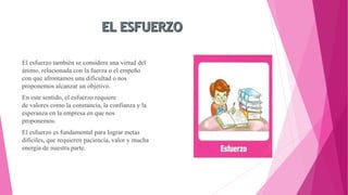 El esfuerzo también se considera una virtud del
ánimo, relacionada con la fuerza o el empeño
con que afrontamos una dificultad o nos
proponemos alcanzar un objetivo.
En este sentido, el esfuerzo requiere
de valores como la constancia, la confianza y la
esperanza en la empresa en que nos
proponemos.
El esfuerzo es fundamental para lograr metas
difíciles, que requieren paciencia, valor y mucha
energía de nuestra parte.
 