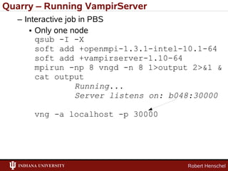 Quarry – Running VampirServer
   – Interactive job in PBS
      • Only one node
        qsub -I -X
        soft add +openmpi-1.3.1-intel-10.1-64
        soft add +vampirserver-1.10-64
        mpirun -np 8 vngd -n 8 1>output 2>&1 &
        cat output
                    Running...
                    Server listens on: b048:30000

      vng -a localhost -p 30000




                                         Robert Henschel
 