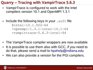 Quarry – Tracing with VampirTrace 5.6.3
• VampirTrace is configured to work with the Intel
  compilers version 10.1 and OpenMPI 1.3.1

• Include the following keys in your .soft file
      @intel-10.1.022-64
      +openmpi-1.3.1-intel-10.1-64
      +vampirtrace-5.6.3-intel-64

• The VampirTrace compiler wrappers are now available
• It is possible to use them also with GCC, if you need to
  do that, please send a mail to hpahelp@indiana.edu
• We can also provide a version for the PGI compilers.


                                                  Robert Henschel
 