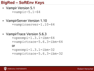 BigRed – SoftEnv Keys
• Vampir Version 5.1
     +vampir-5.1-64

• VampirServer Version 1.10
     +vampirserver-1.10-64

• VampirTrace Version 5.6.3
     +openmpi-1.3.1-ibm-64
     +vampirtrace-5.6.3-ibm-64
     or
     +openmpi-1.3.1-ibm-32
     +vampirtrace-5.6.3-ibm-32



                                 Robert Henschel
 
