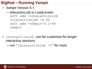 BigRed – Running Vampir
• Vampir Version 5.1
   – Interactive job in LoadLeveler
     soft add +interactivejob
     interactivejob -w 60
     soft add +vampir-5.1-64
     vampir

• interactivejob can be customize for longer
  interactive sessions
   – run “interactivejob -?” for more




                                           Robert Henschel
 