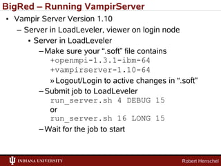 BigRed – Running VampirServer
• Vampir Server Version 1.10
   – Server in LoadLeveler, viewer on login node
      • Server in LoadLeveler
         – Make sure your “.soft” file contains
            +openmpi-1.3.1-ibm-64
            +vampirserver-1.10-64
            » Logout/Login to active changes in “.soft”
         – Submit job to LoadLeveler
            run_server.sh 4 DEBUG 15
            or
            run_server.sh 16 LONG 15
         – Wait for the job to start


                                                  Robert Henschel
 