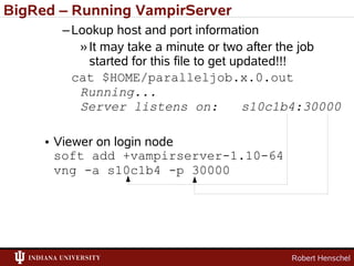BigRed – Running VampirServer
       – Lookup host and port information
          » It may take a minute or two after the job
            started for this file to get updated!!!
         cat $HOME/paralleljob.x.0.out
          Running...
          Server listens on:               s10c1b4:30000

     • Viewer on login node
       soft add +vampirserver-1.10-64
       vng -a s10c1b4 -p 30000




                                               Robert Henschel
 