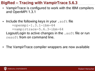BigRed – Tracing with VampirTrace 5.6.3
• VampirTrace is configured to work with the IBM compilers
  and OpenMPI 1.3.1

• Include the following keys in your .soft file
      +openmpi-1.3.1-ibm-64
      +vampirtrace-5.6.3-ibm-64
  Logout/Login to active changes in the .soft file or run
  resoft from on command line.

• The VampirTrace compiler wrappers are now available




                                                 Robert Henschel
 