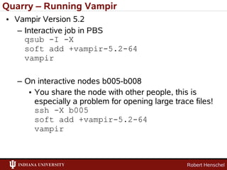 Quarry – Running Vampir
• Vampir Version 5.2
   – Interactive job in PBS
     qsub -I -X
     soft add +vampir-5.2-64
     vampir

   – On interactive nodes b005-b008
      • You share the node with other people, this is
        especially a problem for opening large trace files!
        ssh -X b005
        soft add +vampir-5.2-64
        vampir



                                                   Robert Henschel
 
