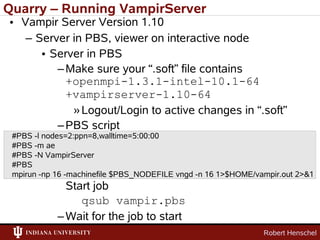 Quarry – Running VampirServer
• Vampir Server Version 1.10
   – Server in PBS, viewer on interactive node
      • Server in PBS
         – Make sure your “.soft” file contains
           +openmpi-1.3.1-intel-10.1-64
           +vampirserver-1.10-64
            » Logout/Login to active changes in “.soft”
         – PBS script
 #PBS -l nodes=2:ppn=8,walltime=5:00:00
 #PBS -m ae
 #PBS -N VampirServer
 #PBS
 mpirun -np 16 -machinefile $PBS_NODEFILE vngd -n 16 1>$HOME/vampir.out 2>&1
              Start job
                 qsub vampir.pbs
            – Wait for the job to start
                                                               Robert Henschel
 