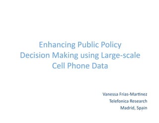 Enhancing Public Policy
Decision Making using Large-scale
         Cell Phone Data


                      Vanessa Frias-Martinez
                         Telefonica Research
                               Madrid, Spain
                                         1
 