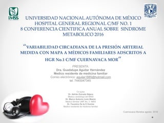 UNIVERSIDAD NACIONAL AUTÓNOMA DE MÉXICO
HOSPITAL GENERAL REGIONAL C/MF NO. 1
8 CONFERENCIA CIENTIFICA ANUAL SOBRE SINDROME
METABOLICO 2016
“VARIABILIDAD CIRCADIANA DE LA PRESIÓN ARTERIAL
MEDIDA CON MAPA A MÉDICOS FAMILIARES ADSCRITOS A
HGR No.1 C/MF CUERNAVACA MOR”
PRESENTA:
Dra. Guadalupe Aguilar Hernández
Medico residente de medicina familiar
Correo electrónico: aguilar1885@hotmail.com
tel. 7445047345
Co-autor
Dr. Adrián Estrada Nájera
Medico cardiólogo del IMSS
Dr. Marco Antonio León Mazón
Medico familiar UMF No. 3 IMSS
Dr. Faustino De la O Gomez
Medico residente de medicina familiar
Cuernavaca Morelos agosto 2016
 